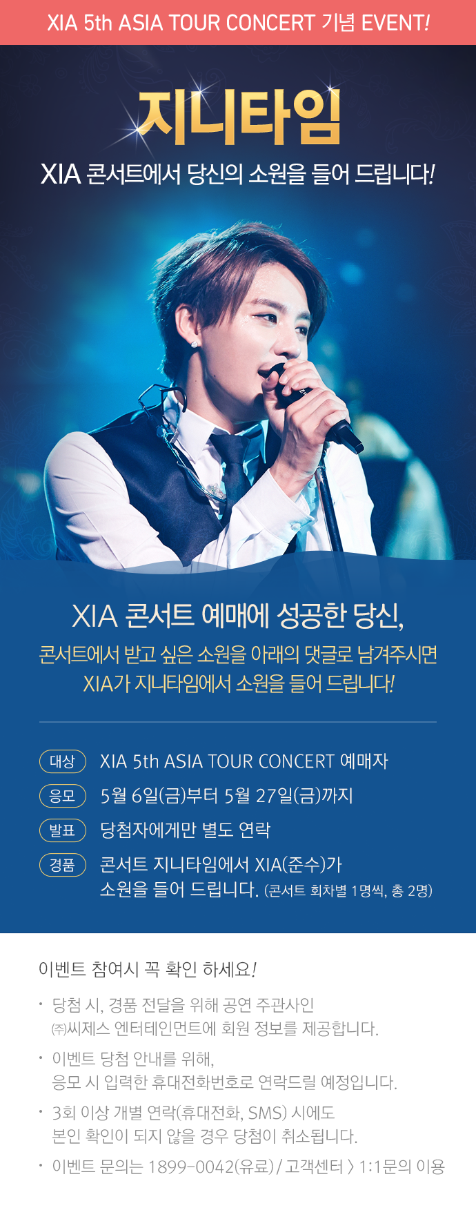 XIA 콘서트 예매에 성공한 당신, 콘서트에서 받고 싶은 소원을 아래 댓글로 남겨주시면 XIA가 지니타임에서 소원을 들어 드립니다. 대상: XIA 5th ASIA TOUR CONCERT 예매자. 응모: 5월 6일(금)부터 5월 27일(금)까지. 발표: 당첨자에게만 별도 연락. 경품: 콘서트 지니타임에서 XIA(준수)가 소원을 들어 드립니다.(콘서트 회차별 1명씩, 총 2명). 이벤트 참여시 꼭 확인 하세요! 당첨시 경품 전달의 위해 공연 주관사인 (주)씨제스엔터테인먼트에 회원 정보를 제공합나디. 이벤트 당첨 안내를 위해 응모시 입력한 휴대전화번호로 연락드릴 예정입니다. 3회이상 개별 연락(휴대전화, SNS)시에도 본인 확인이 되지 않을 경우 당첨이 취소됩니다. 당첨 내역은 PC의 [이벤트 > 당첨자발표] 메뉴에서 확인하실 수 있습니다. 이벤트 문의는 1899-0042(유료)/고객센터>1:1 문의 이용.