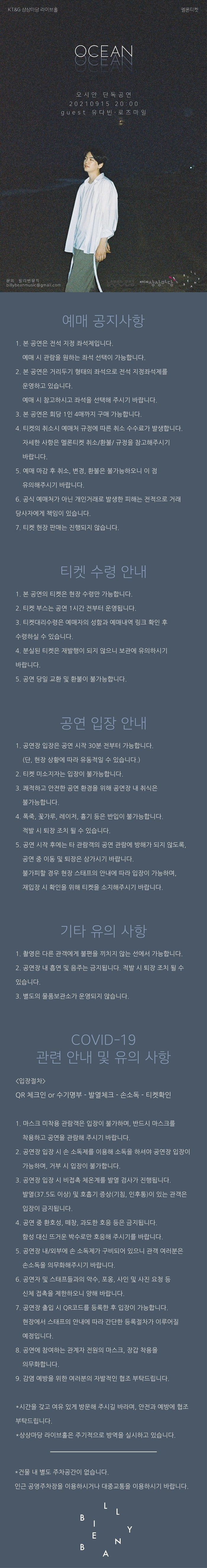 
KT&G 상상마당 라이브홀
멜론티켓
OCEAN
오 시안 단독 공연 20210915 20:00 1 guest 유다 빈로 즈마 일
SE
문의 빌리빈뮤직 billybeanmusic@gmail.com
KTAGE
예매 공지사항
1. 본 공연은 전석 지정 좌석제입니다.
'예매 시 관람을 원하는 좌석 선택이 가능합니다.
2. 본 공연은 거리두기 형태의 좌석으로 전석 지정좌석제를
운영하고 있습니다.
' 예매 시 참고하시고 좌석을 선택해 주시기 바랍니다. 3. 본 공연은 회당 1인 4매까지 구매 가능합니다.
4. 티켓의 취소시 예매처 규정에 따른 취소 수수료가 발생합니다.
자세한 사항은 멜론티켓 취소/환불/ 규정을 참고해주시기
바랍니다.
5. 예매 마감 후 취소, 변경, 환불은 불가능하오니 이 점
유의해주시기 바랍니다. 6. 공식 예매처가 아닌 개인거래로 발생한 피해는 전적으로 거래 당사자에게 책임이 있습니다.
7. 티켓 현장 판매는 진행되지 않습니다.
'티켓 수령 안내
1. 본 공연의 티켓은 현장 수령만 가능합니다.
2. 티켓 부스는 공연 1시간 전부터 운영됩니다.
3. 티켓대리수령은 예매자의 성함과 예매내역 링크 확인 후
수령하실 수 있습니다.
4. 분실된 티켓은 재발행이 되지 않으니 보관에 유의하시기
바랍니다.
5. 공연 당일 교환 및 환불이 불가능합니다.
'공연 입장 안내
1. 공연장 입장은 공연 시작 30분 전부터 가능합니다.
(단, 현장 상황에 따라 유동적일 수 있습니다.)
2. 티켓 미소지자는 입장이 불가능합니다.
3. 쾌적하고 안전한 공연 환경을 위해 공연장 내 취식은
불가능합니다.
4. 폭죽, 꽃가루, 레이저, 흉기 등은 반입이 불가능합니다.
적발 시 퇴장 조치 될 수 있습니다.
5. 공연 시작 후에는 타 관람객의 공연 관람에 방해가 되지 않도록,
공연 중 이동 및 퇴장은 삼가시기 바랍니다.
'불가피할 경우 현장 스태프의 안내에 따라 입장이 가능하며,
재입장 시 확인을 위해 티켓을 소지해주시기 바랍니다.
기타 유의 사항
1. 촬영은 다른 관객에게 불편을 끼치지 않는 선에서 가능합니다. 2. 공연장 내 흡연 및 음주는 금지됩니다. 적발 시 퇴장 조치 될 수
있습니다.
3. 별도의 물품보관소가 운영되지 않습니다.
COVID-19 '관련 안내 및 유의 사항
입장절차> QR 체크인 or 수기명부 - 발열체크 - 손소독 - 티켓확인
1. 마스크 미착용 관람객은 입장이 불가하며, 반드시 마스크를
착용하고 공연을 관람해 주시기 바랍니다.
2. 공연장 입장 시 손 소독제를 이용해 소독을 하셔야 공연장 입장이
'가능하며, 거부 시 입장이 불가합니다.
3. 공연장 입장 시 비접촉 체온계를 발열 검사가 진행됩니다..
발열(37.5도 이상) 및 호흡기 증상(기침, 인후통)이 있는 관객은
입장이 금지됩니다.
4. 공연 중 환호성, 떼창, 과도한 호응 등은 금지됩니다.
함성 대신 뜨거운 박수로만 호응해 주시기를 바랍니다.
5. 공연장 내/외부에 손 소독제가 구비되어 있으니 관객 여러분은
'손소독을 의무화해주시기 바랍니다.
6. 공연자 및 스태프들과의 악수, 포옹, 사인 및 사진 요청 등
신체 접촉을 제한하오니 양해 바랍니다.
7. 공연장 출입 시 OR코드를 등록한 후 입장이 가능합니다.
현장에서 스태프의 안내에 따라 간단한 등록절차가 이루어질
예정입니다.
8. 공연에 참여하는 관계자 전원의 마스크, 장갑 착용을
의무화합니다.
9. 감염 예방을 위한 여러분의 자발적인 협조 부탁드립니다.
* 시간을 갖고 여유 있게 방문해 주시길 바라며, 안전과 예방에 협조
부탁드립니다.
* 상상마당 라이브홀은 주기적으로 방역을 실시하고 있습니다.
* 건물 내 별도 주차공간이 없습니다.
인근 공영주차장을 이용하시거나 대중교통을 이용하시기 바랍니다.
LL
.
I
시
